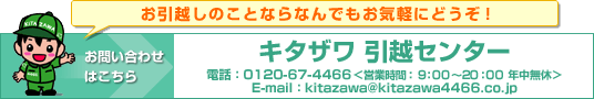 お引越しのことならなんでもお気軽にどうぞ！キタザワ引越センター電話0120-67-4466営業時間9:00〜20:00年中無休 kitazawa@kitazawa4466.co.jp