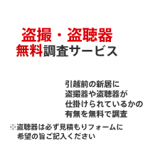 無料特典　盗撮・盗聴器無料調査サービス電波クリーニングを無料で！　引越前の新居に盗撮器や盗聴器が仕掛けられているかの有無を無料で調査　※盗聴器は必ず見積もりフォームに希望の旨ご記入ください