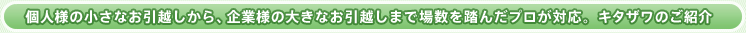 個人様の小さなお引越しから、企業様の大きなお引越しまで場数を踏んだプロが対応。キタザワのご紹介